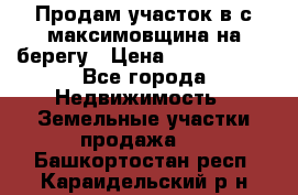 Продам участок в с.максимовщина на берегу › Цена ­ 1 000 000 - Все города Недвижимость » Земельные участки продажа   . Башкортостан респ.,Караидельский р-н